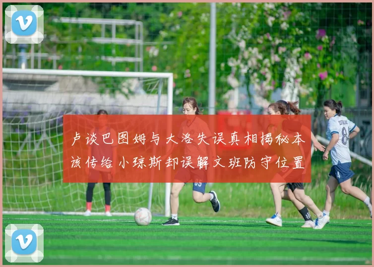 卢谈巴图姆与大洛失误真相揭秘本该传给小琼斯却误解文班防守位置