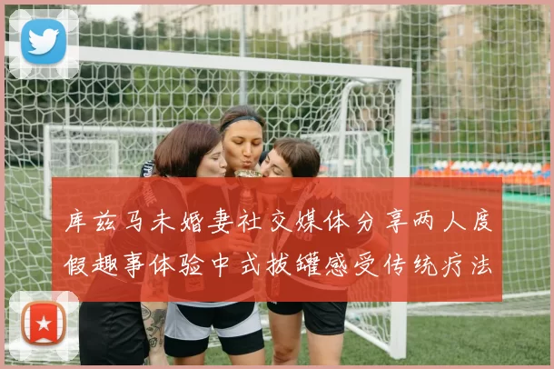 库兹马未婚妻社交媒体分享两人度假趣事体验中式拔罐感受传统疗法魅力