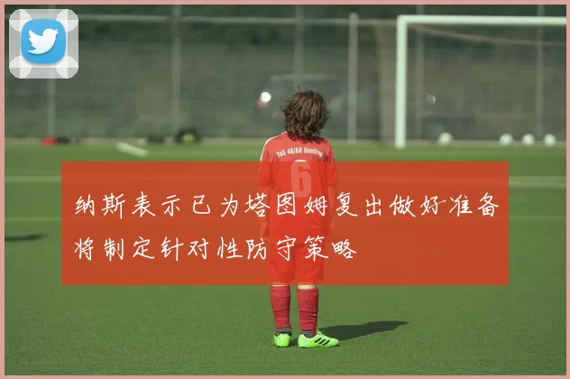 纳斯表示已为塔图姆复出做好准备将制定针对性防守策略